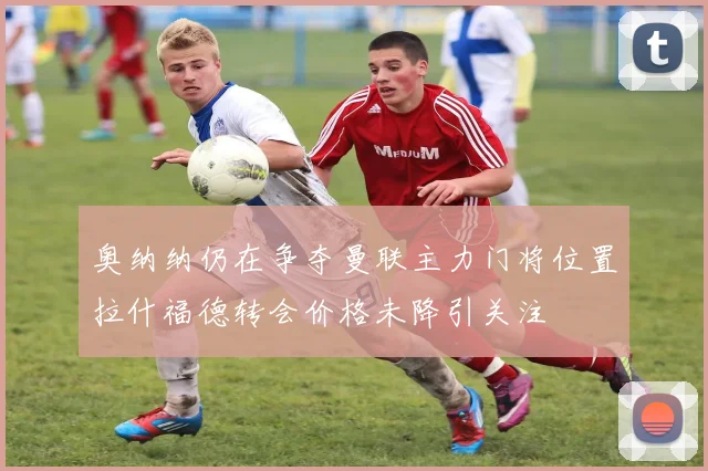 奥纳纳仍在争夺曼联主力门将位置拉什福德转会价格未降引关注